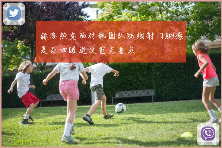 赫洛热克面对韩国队防线射门脚感是否回暖进攻重点看点