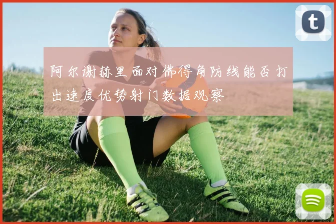 阿尔谢赫里面对佛得角防线能否打出速度优势射门数据观察