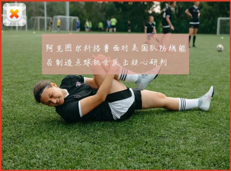 阿克图尔科格鲁面对美国队防线能否制造点球机会反击核心研判